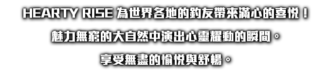 HEARTY RISE 為世界各地的釣友帶來滿心的喜悅！ 魅力無窮的大自然中演出心靈耀動的瞬間。 享受無盡的愉悅與舒暢。